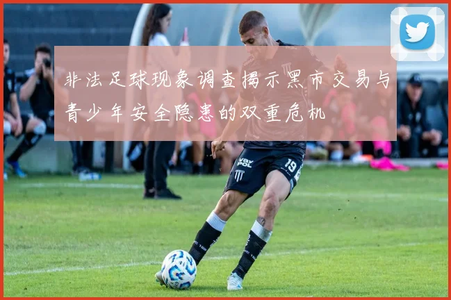 非法足球现象调查揭示黑市交易与青少年安全隐患的双重危机