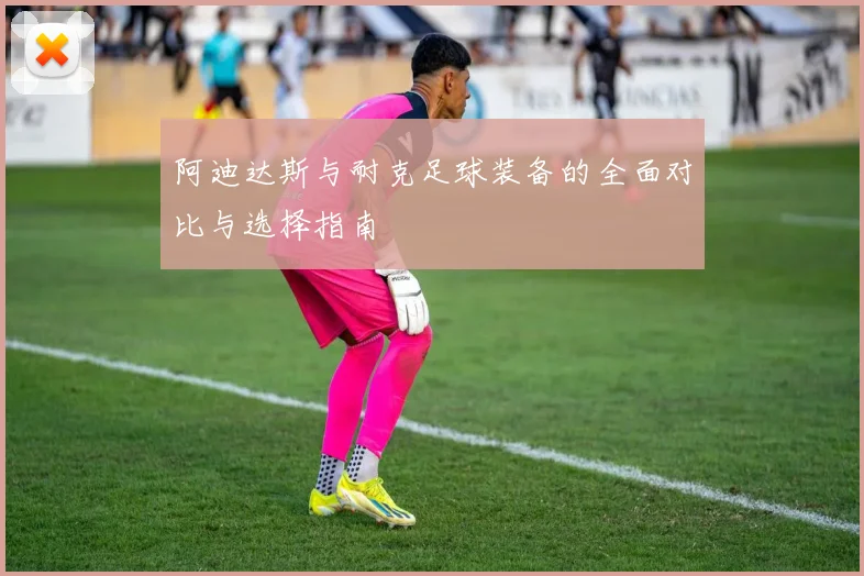 阿迪达斯与耐克足球装备的全面对比与选择指南