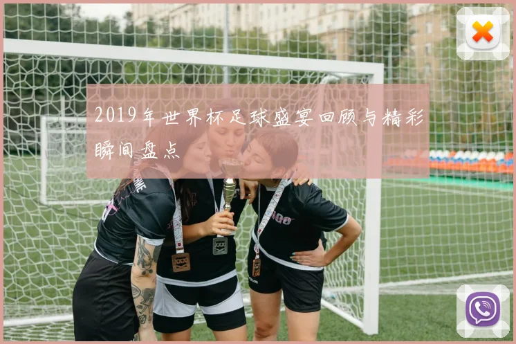 2019年世界杯足球盛宴回顾与精彩瞬间盘点