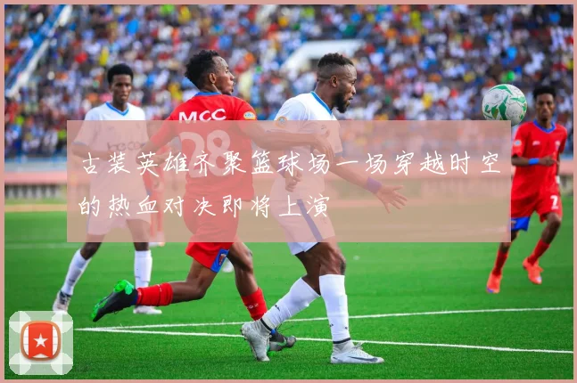 古装英雄齐聚篮球场一场穿越时空的热血对决即将上演