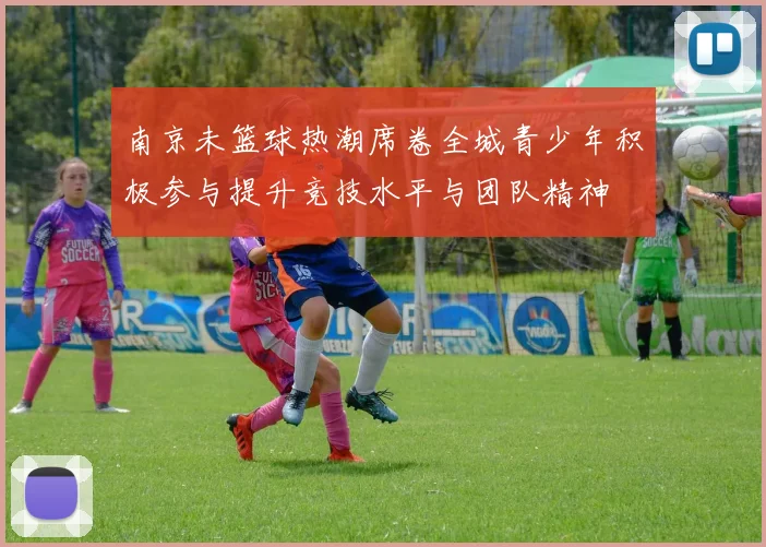 南京未篮球热潮席卷全城青少年积极参与提升竞技水平与团队精神