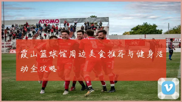 霞山篮球馆周边美食推荐与健身活动全攻略