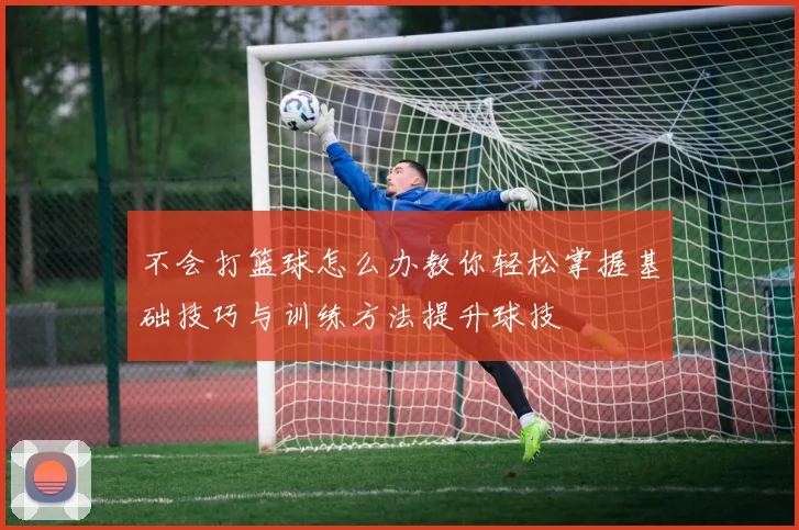 不会打篮球怎么办教你轻松掌握基础技巧与训练方法提升球技