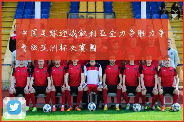 中国足球迎战叙利亚全力争胜力争晋级亚洲杯决赛圈