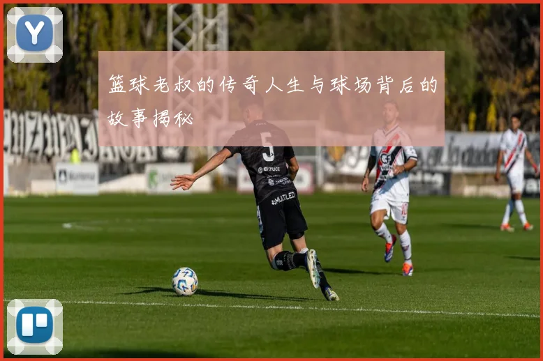 篮球老叔的传奇人生与球场背后的故事揭秘