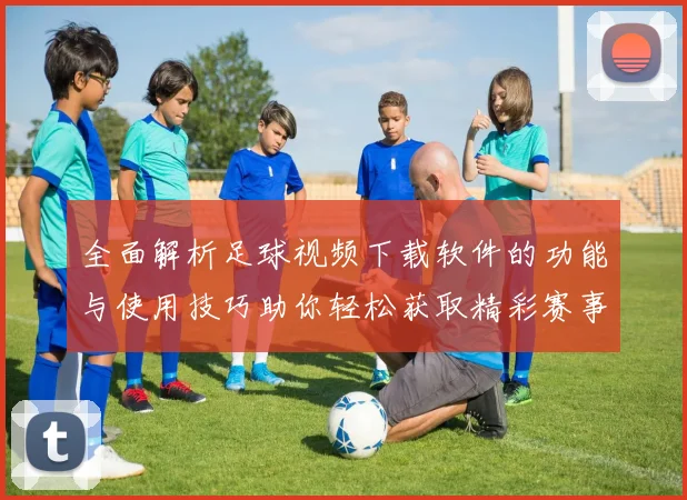 全面解析足球视频下载软件的功能与使用技巧助你轻松获取精彩赛事回放