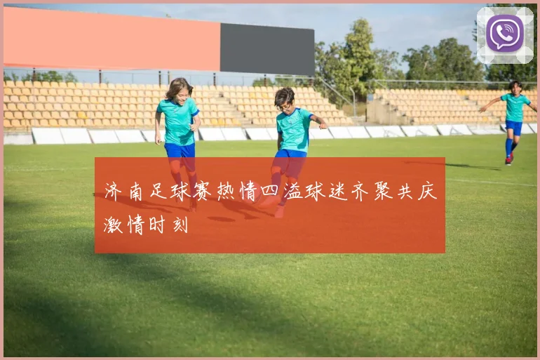 济南足球赛热情四溢球迷齐聚共庆激情时刻