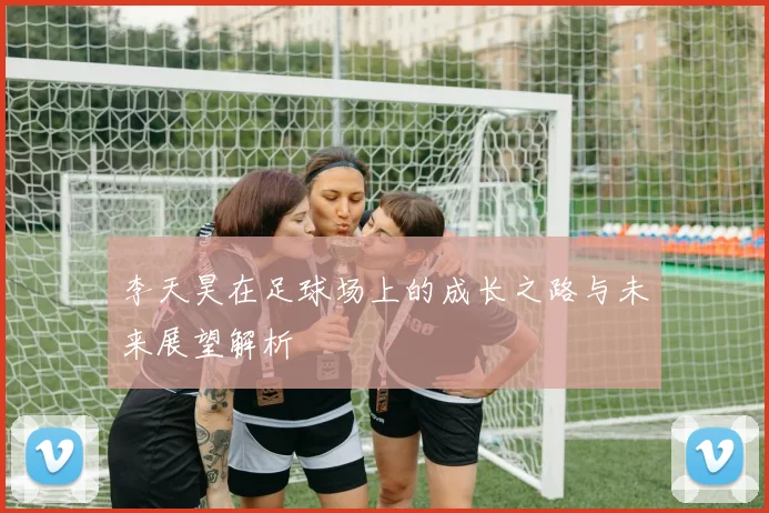 李天昊在足球场上的成长之路与未来展望解析