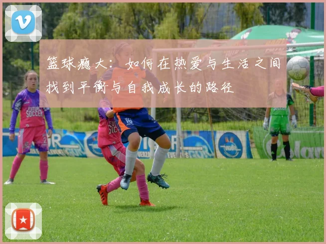 篮球瘾大：如何在热爱与生活之间找到平衡与自我成长的路径