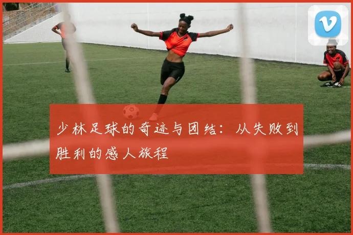 少林足球的奇迹与团结：从失败到胜利的感人旅程